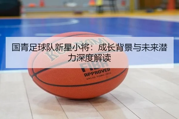 国青足球队新星小将：成长背景与未来潜力深度解读